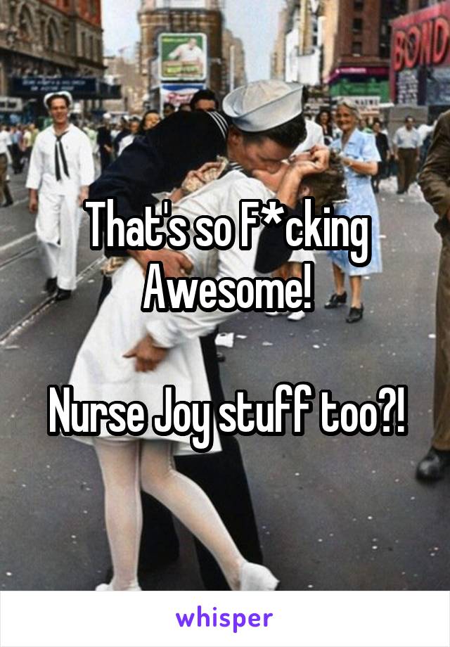 That's so F*cking Awesome!

Nurse Joy stuff too?!