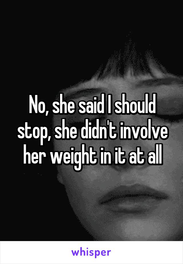No, she said I should stop, she didn't involve her weight in it at all