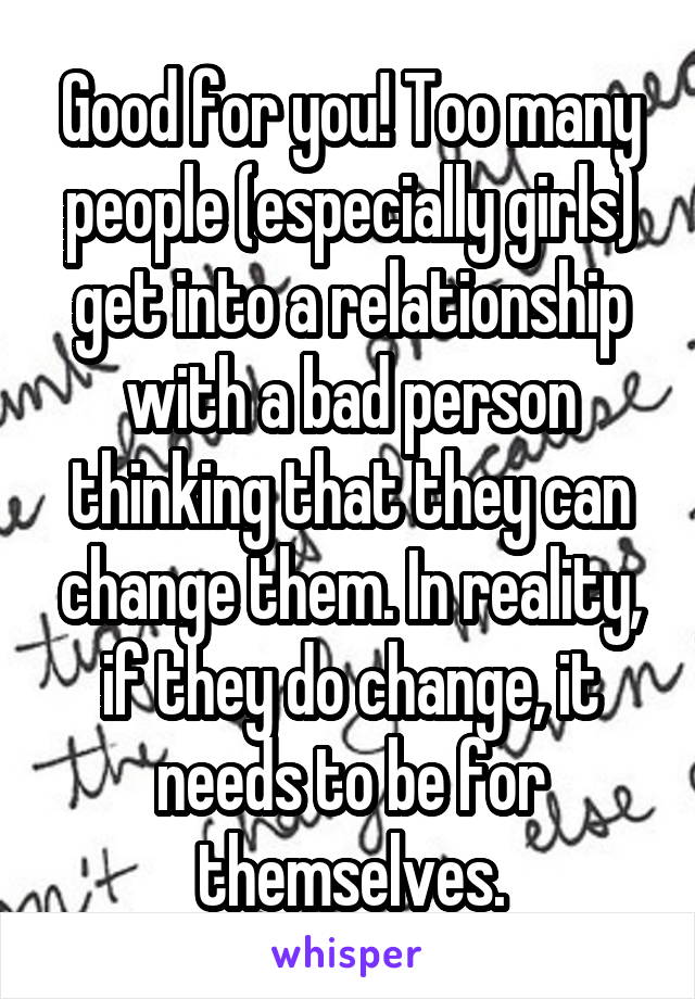 Good for you! Too many people (especially girls) get into a relationship with a bad person thinking that they can change them. In reality, if they do change, it needs to be for themselves.