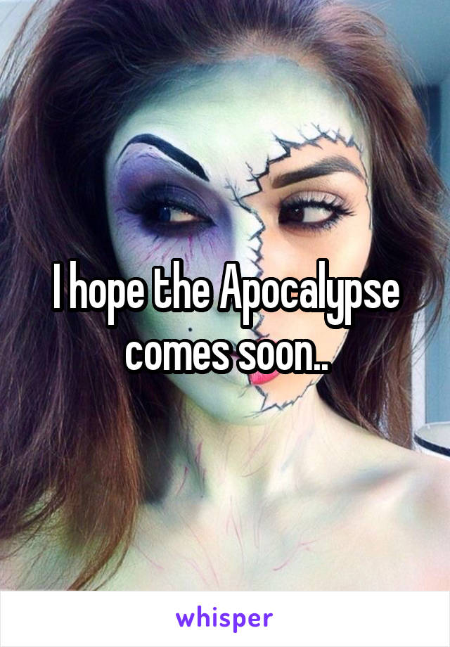 I hope the Apocalypse comes soon..