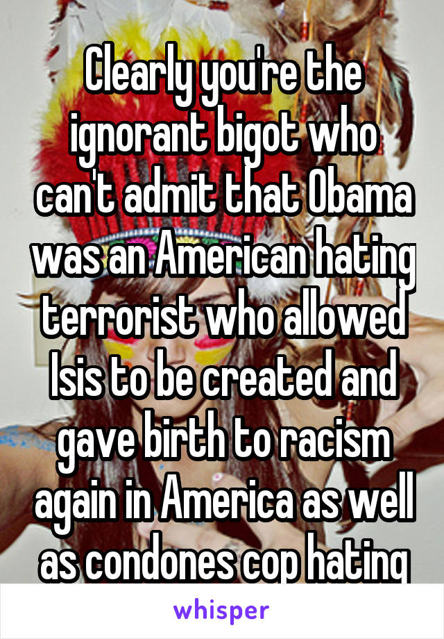 Clearly you're the ignorant bigot who can't admit that Obama was an American hating terrorist who allowed Isis to be created and gave birth to racism again in America as well as condones cop hating