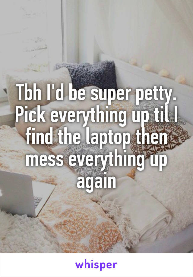 Tbh I'd be super petty. Pick everything up til I find the laptop then mess everything up again