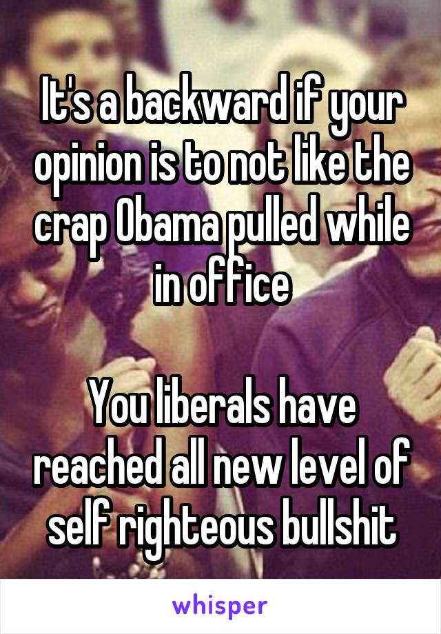 It's a backward if your opinion is to not like the crap Obama pulled while in office

You liberals have reached all new level of self righteous bullshit