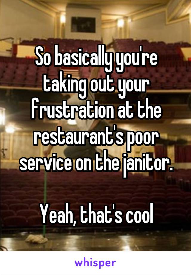 So basically you're taking out your frustration at the restaurant's poor service on the janitor.

Yeah, that's cool