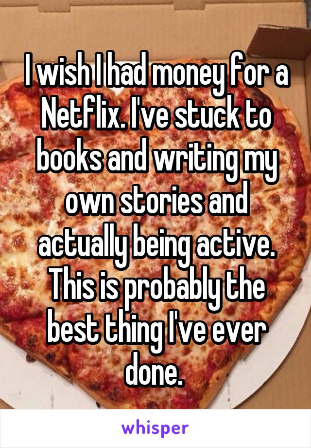 I wish I had money for a Netflix. I've stuck to books and writing my own stories and actually being active. This is probably the best thing I've ever done. 