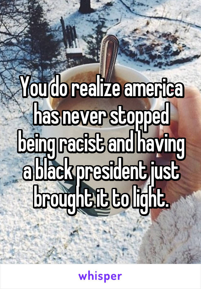 You do realize america has never stopped being racist and having a black president just brought it to light.