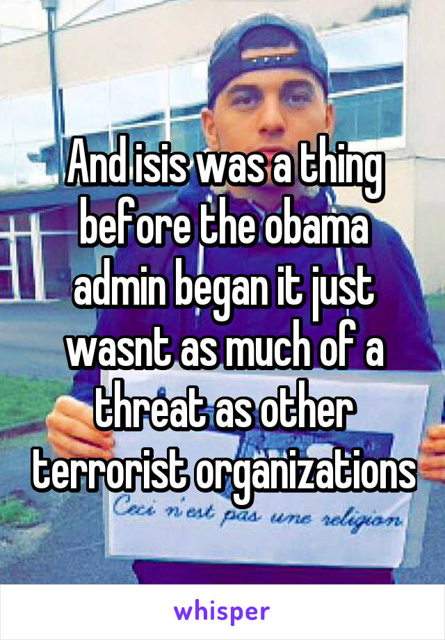 And isis was a thing before the obama admin began it just wasnt as much of a threat as other terrorist organizations