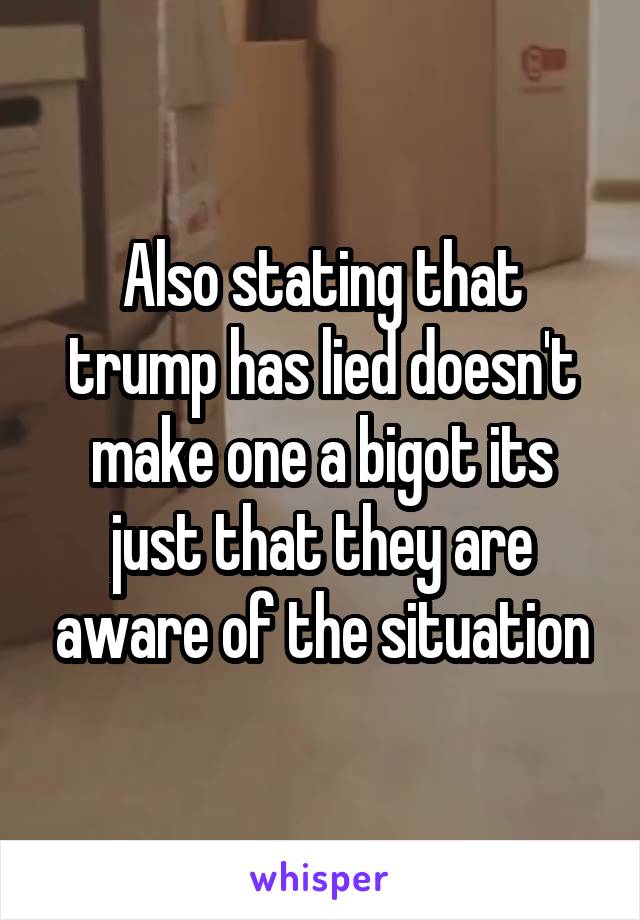 Also stating that trump has lied doesn't make one a bigot its just that they are aware of the situation