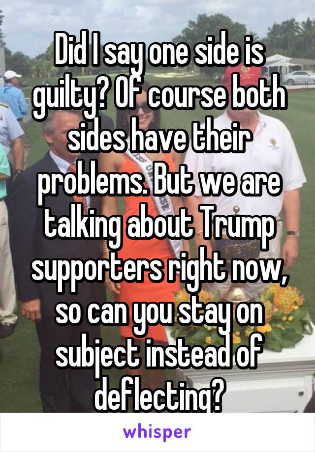 Did I say one side is guilty? Of course both sides have their problems. But we are talking about Trump supporters right now, so can you stay on subject instead of deflecting?