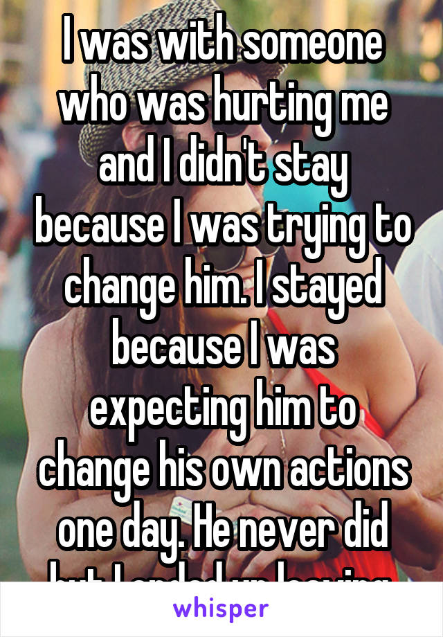 I was with someone who was hurting me and I didn't stay because I was trying to change him. I stayed because I was expecting him to change his own actions one day. He never did but I ended up leaving 