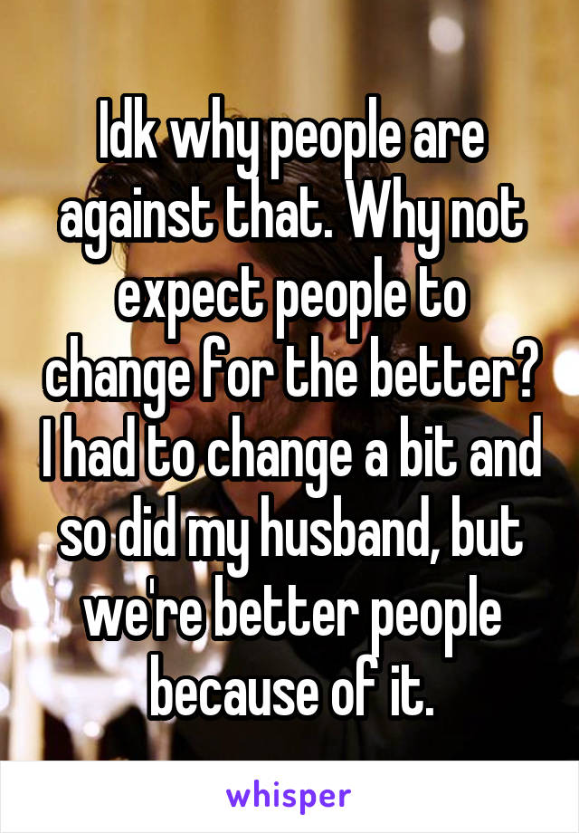 Idk why people are against that. Why not expect people to change for the better? I had to change a bit and so did my husband, but we're better people because of it.