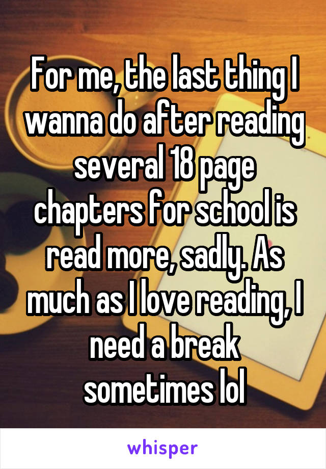 For me, the last thing I wanna do after reading several 18 page chapters for school is read more, sadly. As much as I love reading, I need a break sometimes lol