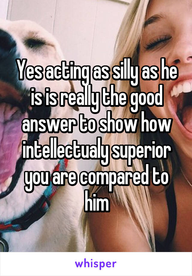 Yes acting as silly as he is is really the good answer to show how intellectualy superior you are compared to him