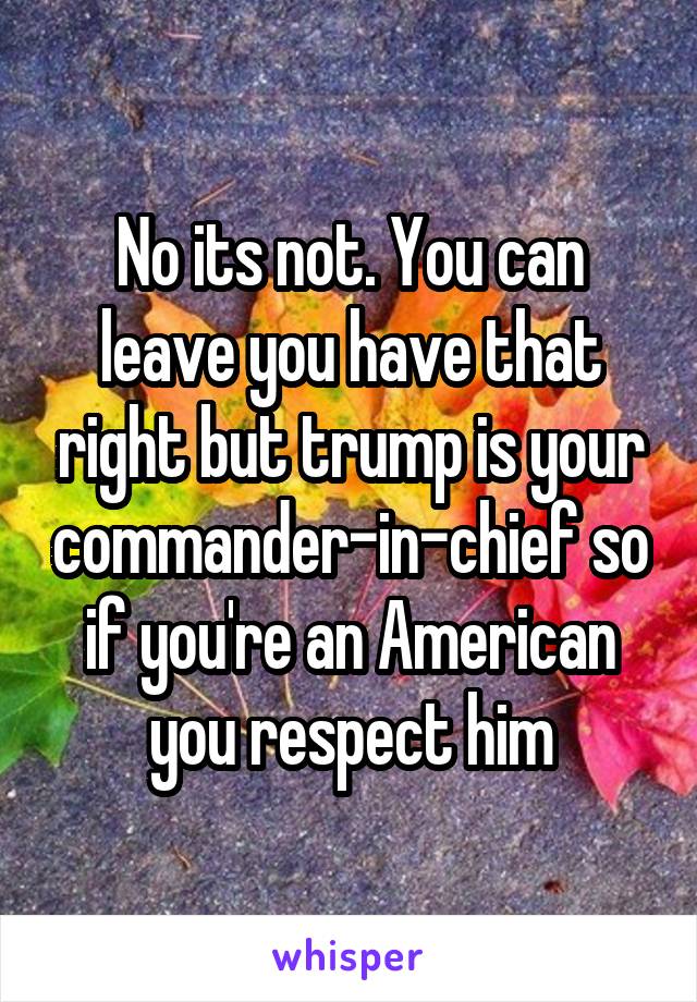 No its not. You can leave you have that right but trump is your commander-in-chief so if you're an American you respect him