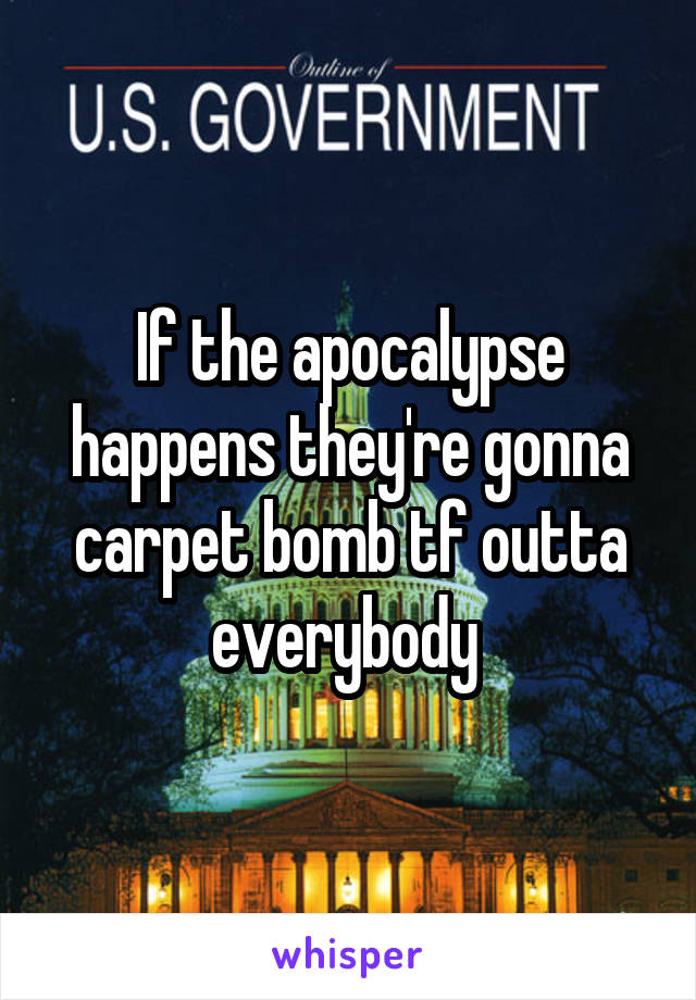 If the apocalypse happens they're gonna carpet bomb tf outta everybody 