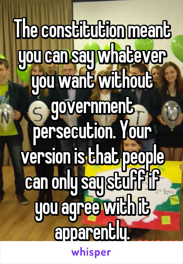 The constitution meant you can say whatever you want without government persecution. Your version is that people can only say stuff if you agree with it apparently.