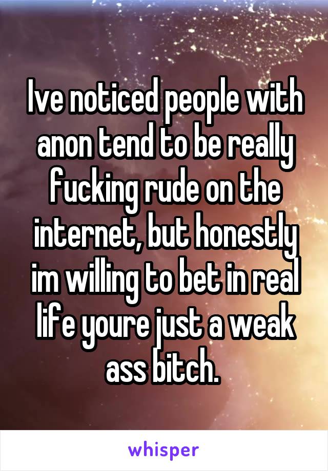 Ive noticed people with anon tend to be really fucking rude on the internet, but honestly im willing to bet in real life youre just a weak ass bitch. 