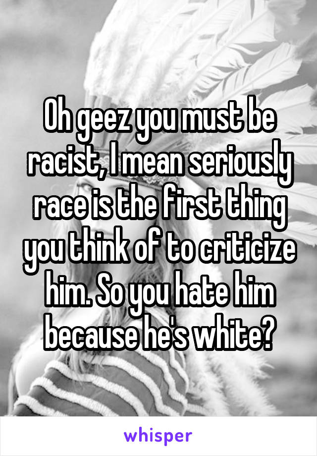 Oh geez you must be racist, I mean seriously race is the first thing you think of to criticize him. So you hate him because he's white?