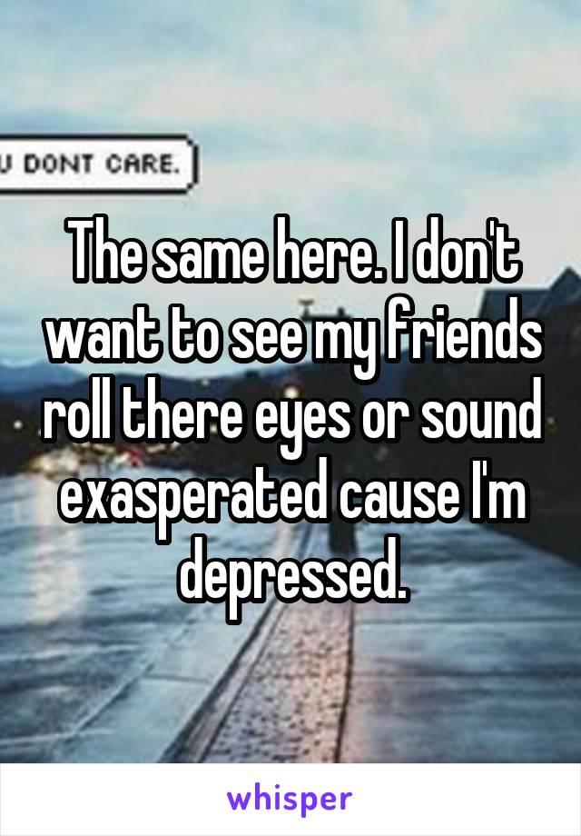The same here. I don't want to see my friends roll there eyes or sound exasperated cause I'm depressed.