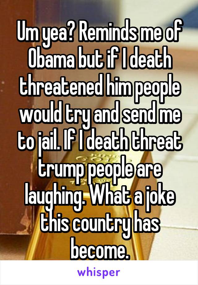 Um yea? Reminds me of Obama but if I death threatened him people would try and send me to jail. If I death threat trump people are laughing. What a joke this country has become.