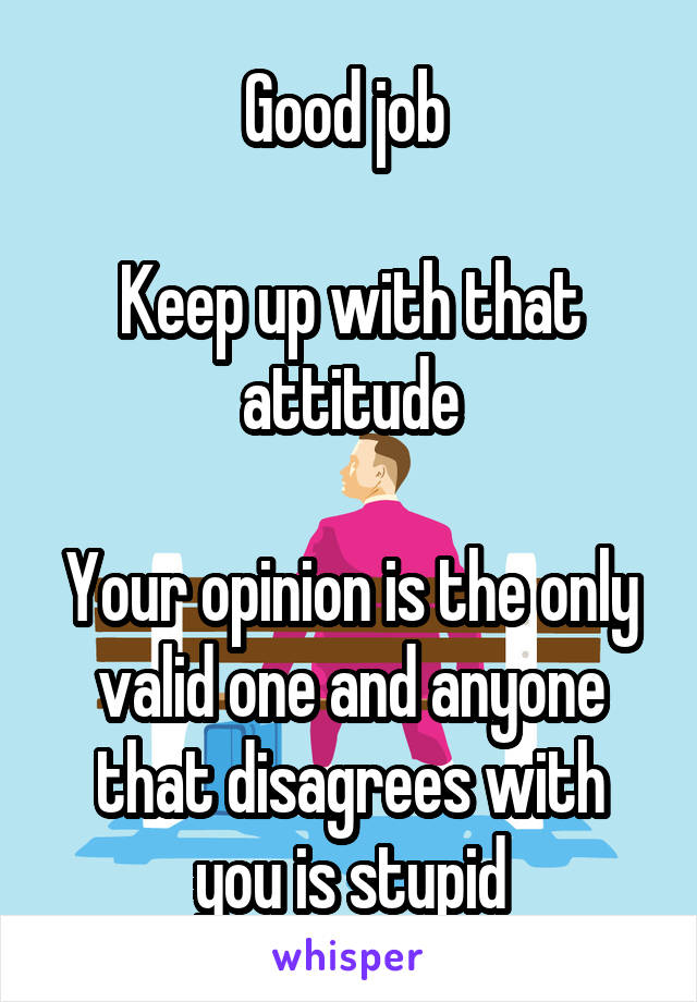 Good job 

Keep up with that attitude

Your opinion is the only valid one and anyone that disagrees with you is stupid