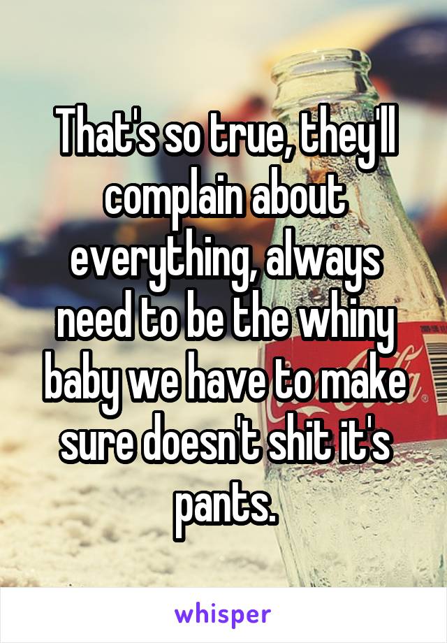 That's so true, they'll complain about everything, always need to be the whiny baby we have to make sure doesn't shit it's pants.