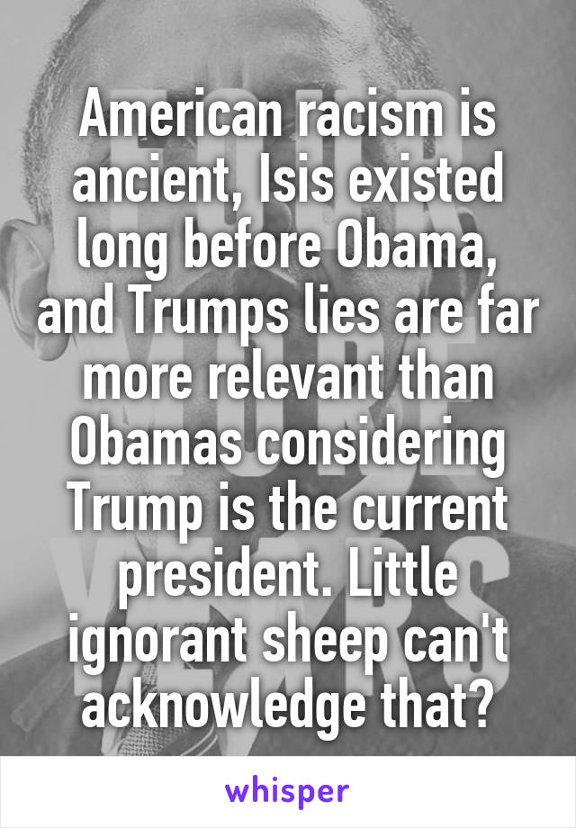 American racism is ancient, Isis existed long before Obama, and Trumps lies are far more relevant than Obamas considering Trump is the current president. Little ignorant sheep can't acknowledge that?