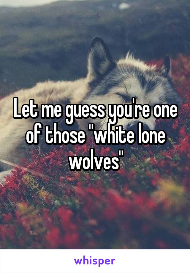 Let me guess you're one of those "white lone wolves"