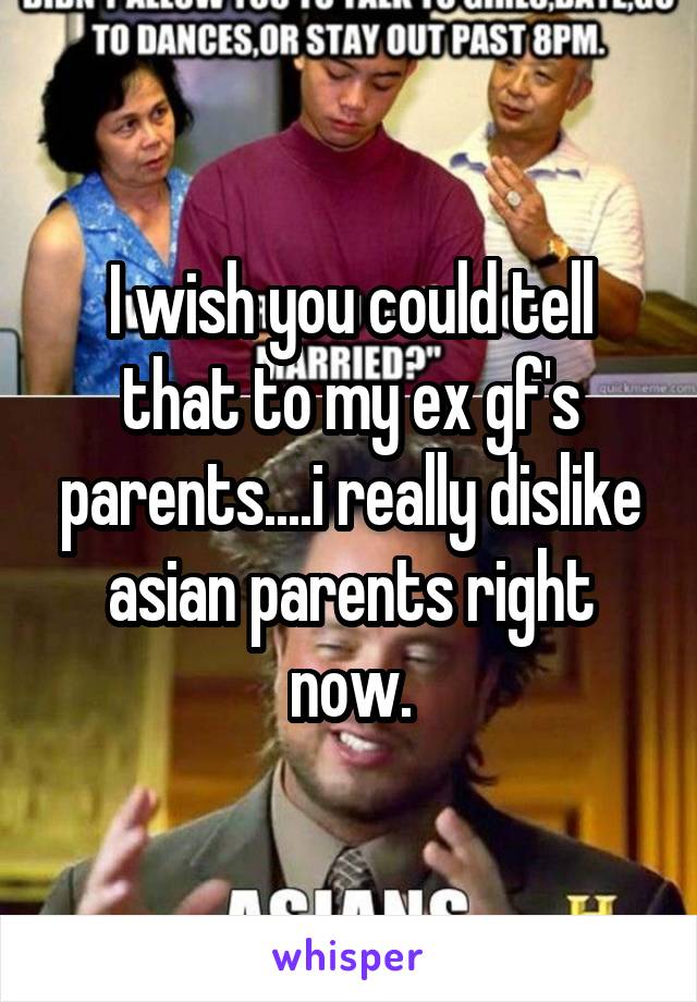 I wish you could tell that to my ex gf's parents....i really dislike asian parents right now.