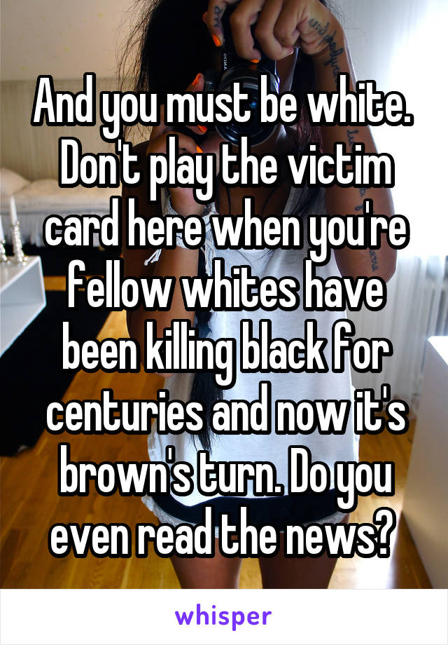 And you must be white. 
Don't play the victim card here when you're fellow whites have been killing black for centuries and now it's brown's turn. Do you even read the news? 