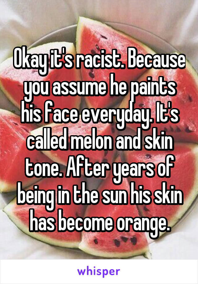 Okay it's racist. Because you assume he paints his face everyday. It's called melon and skin tone. After years of being in the sun his skin has become orange.