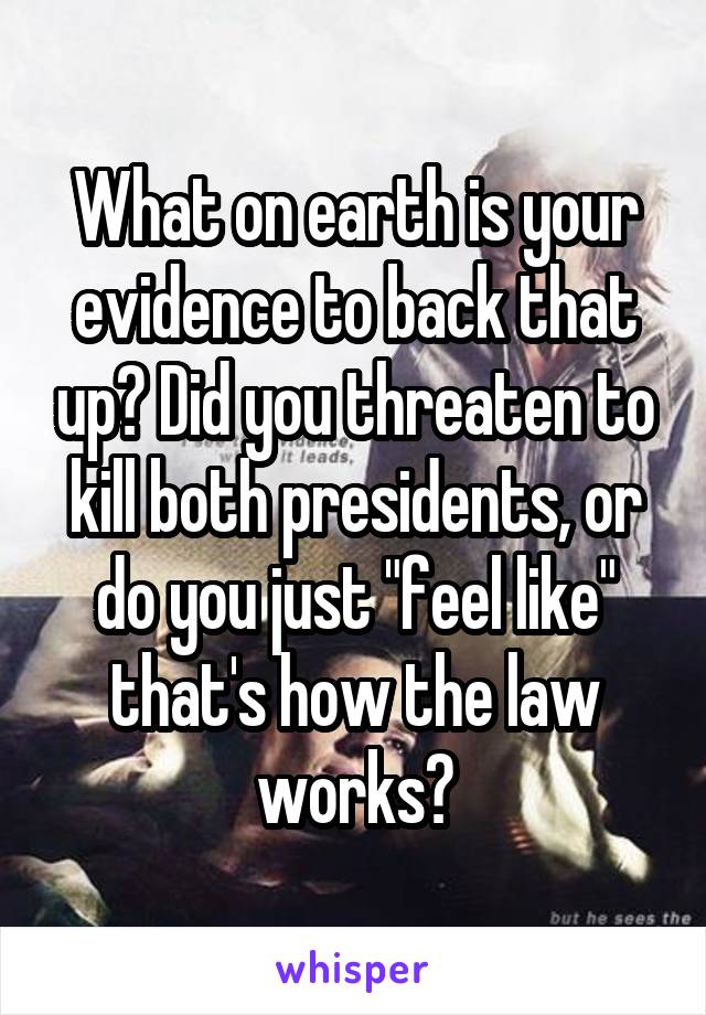What on earth is your evidence to back that up? Did you threaten to kill both presidents, or do you just "feel like" that's how the law works?