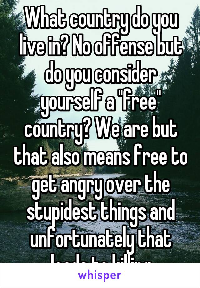 What country do you live in? No offense but do you consider yourself a "free" country? We are but that also means free to get angry over the stupidest things and unfortunately that leads to killing