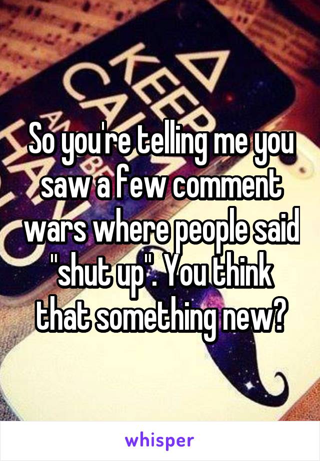 So you're telling me you saw a few comment wars where people said "shut up". You think that something new?