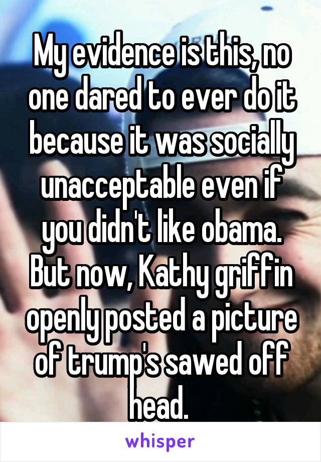 My evidence is this, no one dared to ever do it because it was socially unacceptable even if you didn't like obama.
But now, Kathy griffin openly posted a picture of trump's sawed off head. 