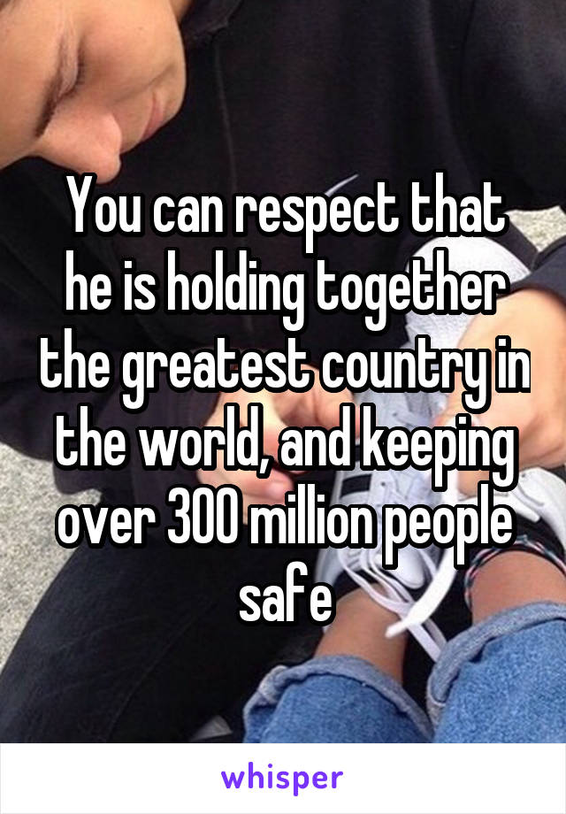 You can respect that he is holding together the greatest country in the world, and keeping over 300 million people safe