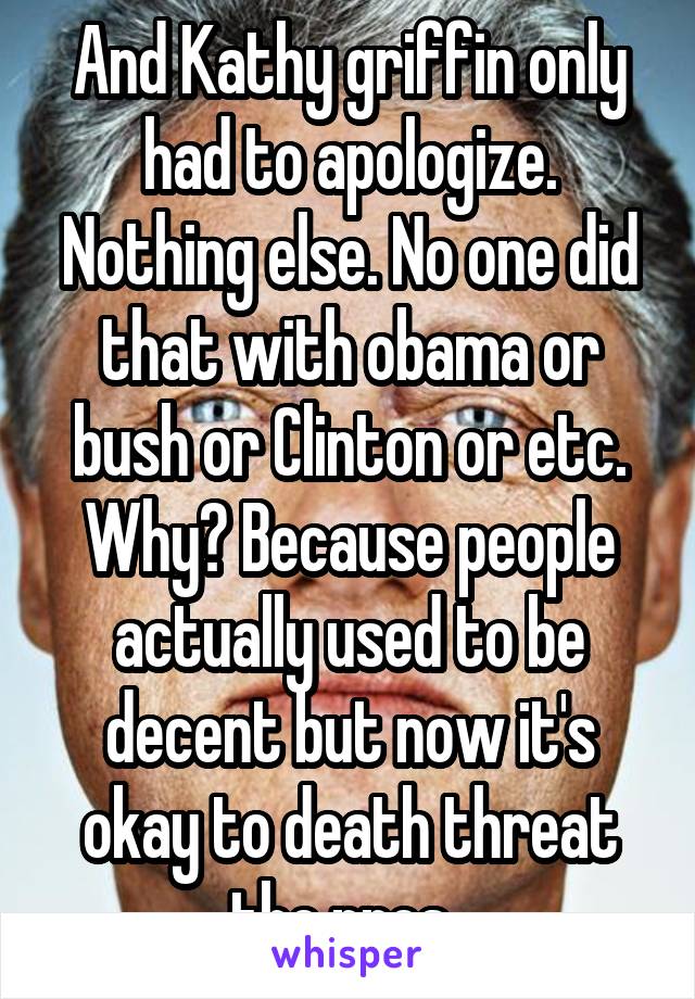 And Kathy griffin only had to apologize. Nothing else. No one did that with obama or bush or Clinton or etc. Why? Because people actually used to be decent but now it's okay to death threat the pres..