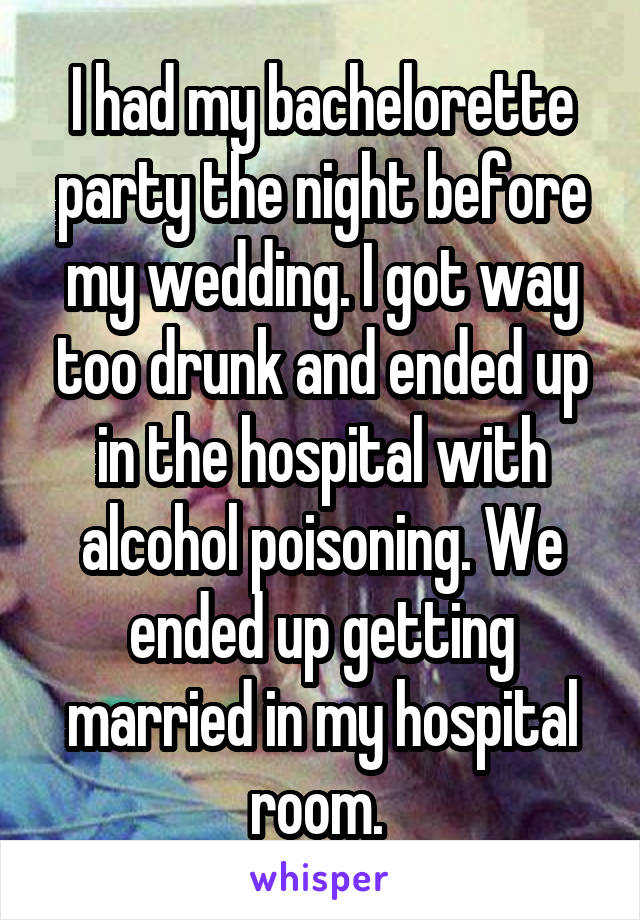 I had my bachelorette party the night before my wedding. I got way too drunk and ended up in the hospital with alcohol poisoning. We ended up getting married in my hospital room. 