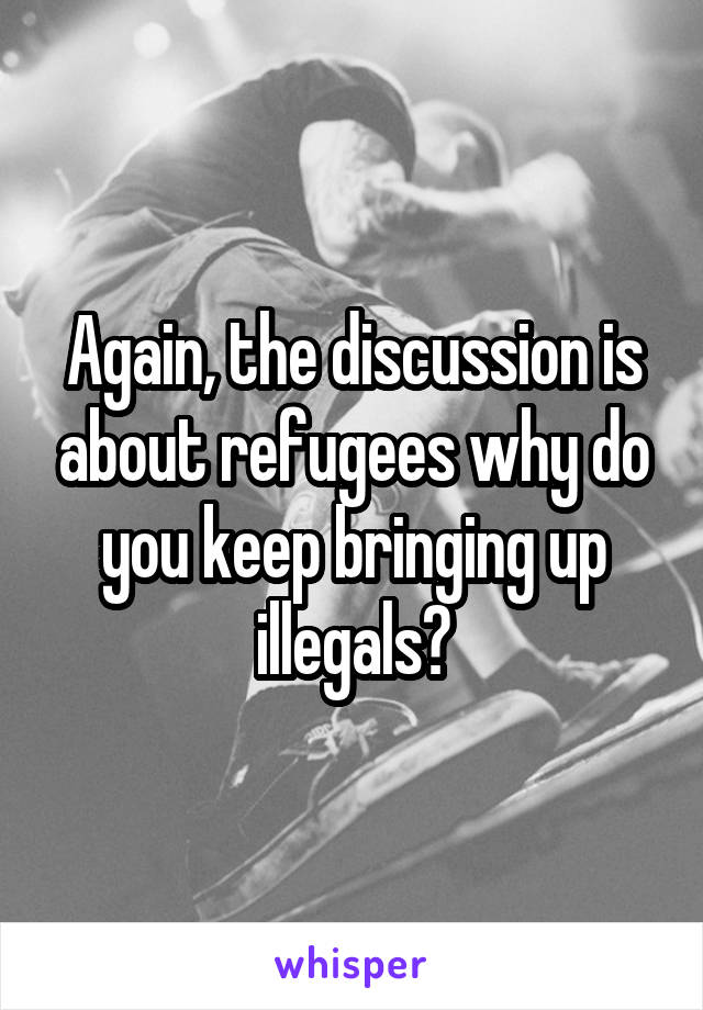 Again, the discussion is about refugees why do you keep bringing up illegals?