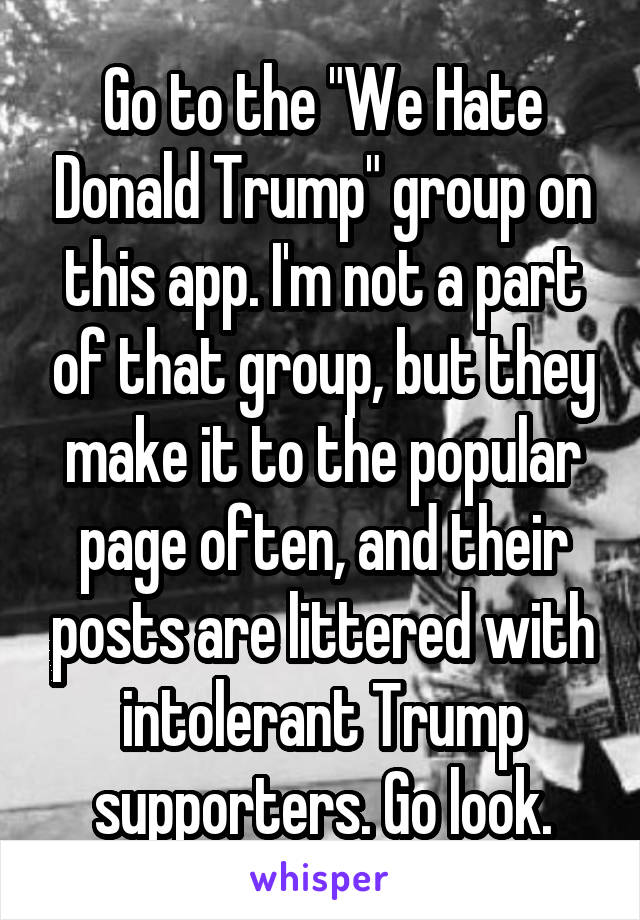 Go to the "We Hate Donald Trump" group on this app. I'm not a part of that group, but they make it to the popular page often, and their posts are littered with intolerant Trump supporters. Go look.