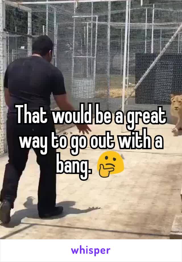That would be a great way to go out with a bang. 🤔