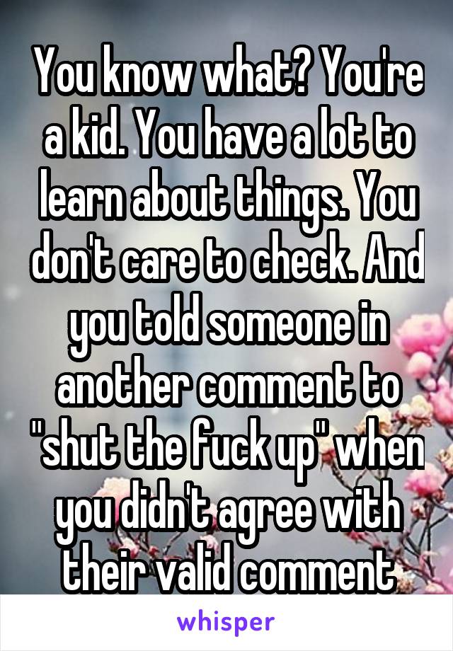 You know what? You're a kid. You have a lot to learn about things. You don't care to check. And you told someone in another comment to "shut the fuck up" when you didn't agree with their valid comment