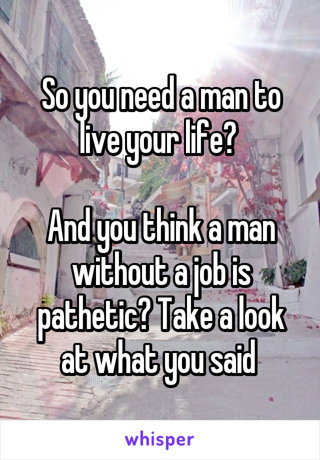 So you need a man to live your life? 

And you think a man without a job is pathetic? Take a look at what you said 