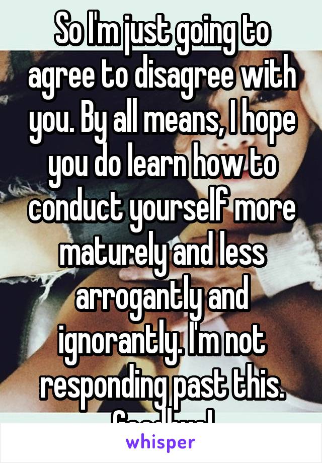 So I'm just going to agree to disagree with you. By all means, I hope you do learn how to conduct yourself more maturely and less arrogantly and ignorantly. I'm not responding past this. Goodbye!