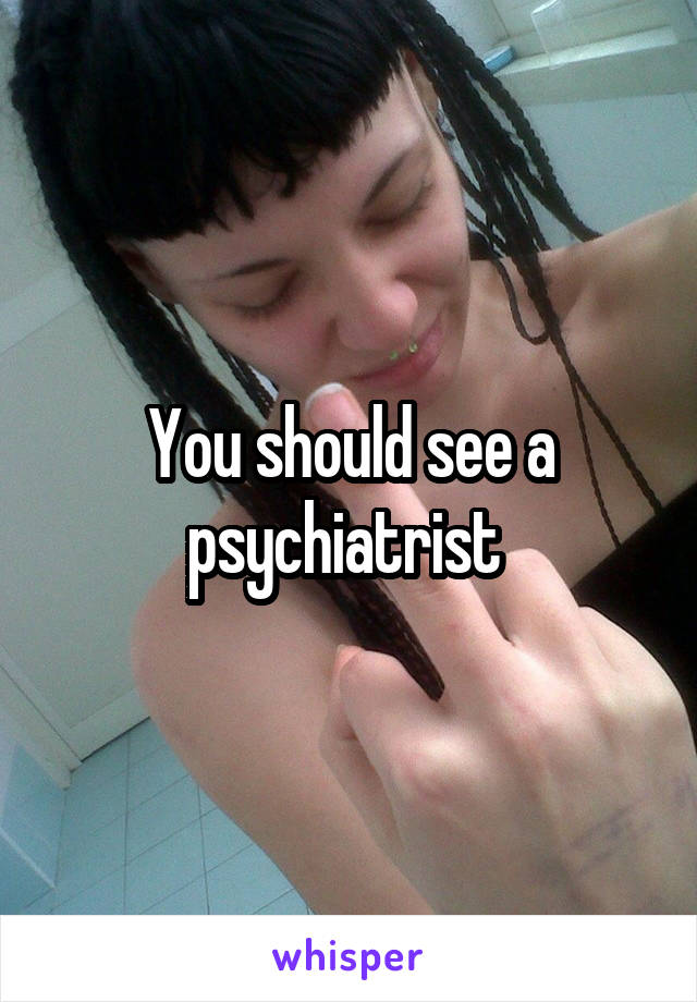 You should see a psychiatrist 