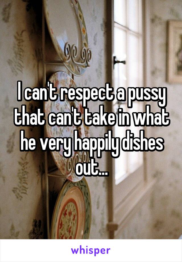 I can't respect a pussy that can't take in what he very happily dishes out...