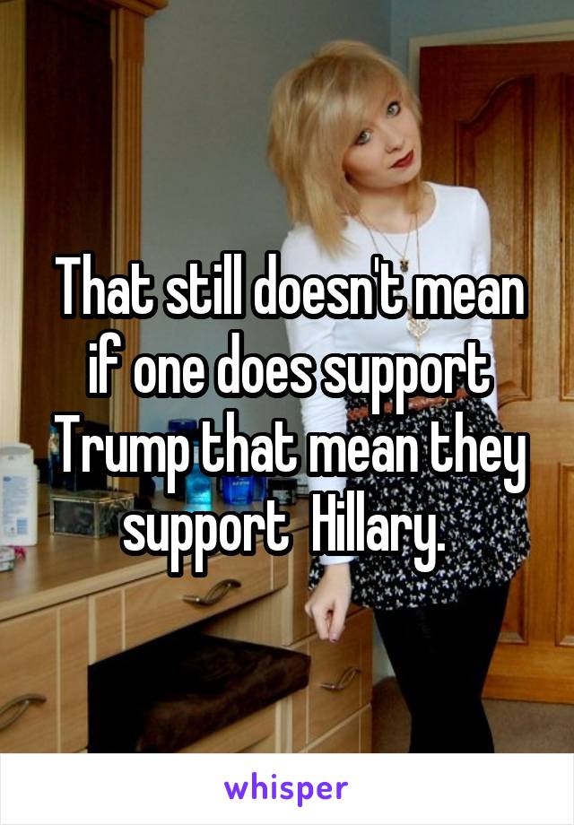 That still doesn't mean if one does support Trump that mean they support  Hillary. 