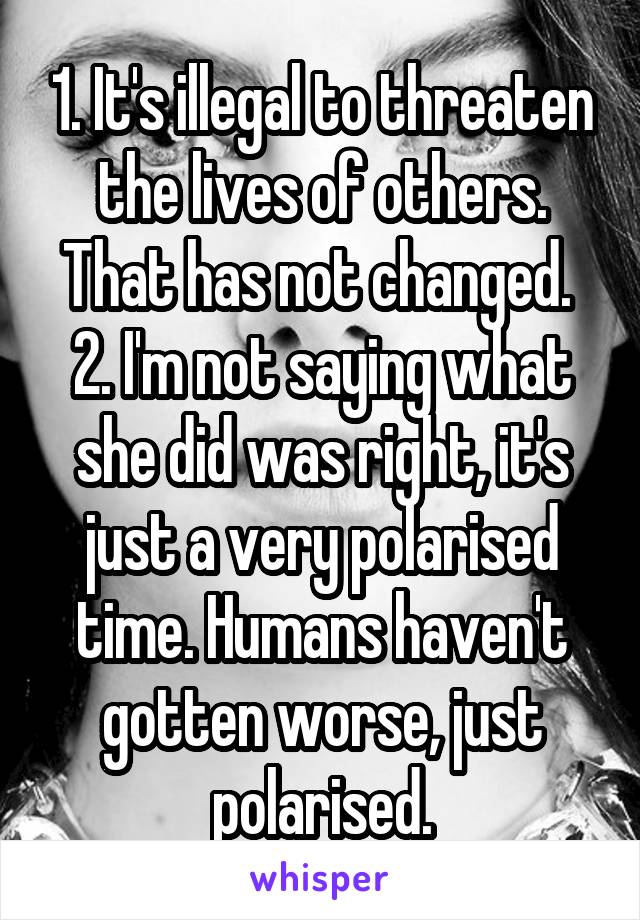 1. It's illegal to threaten the lives of others. That has not changed. 
2. I'm not saying what she did was right, it's just a very polarised time. Humans haven't gotten worse, just polarised.