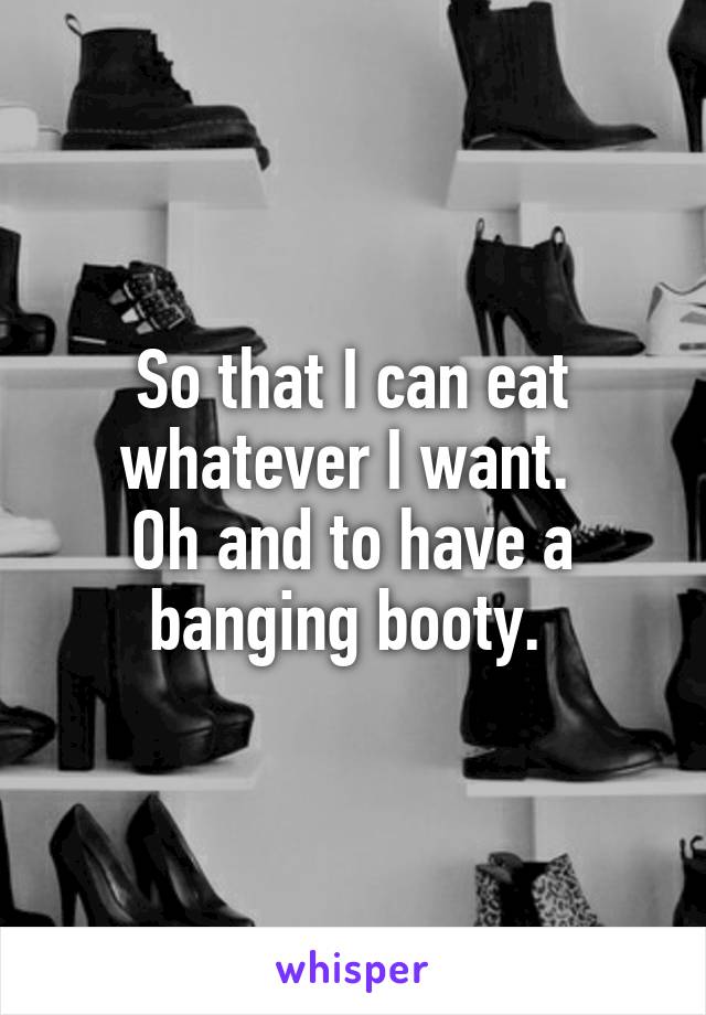 So that I can eat whatever I want. 
Oh and to have a banging booty. 