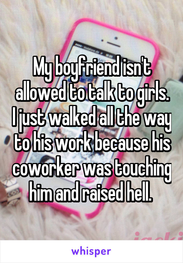 My boyfriend isn't allowed to talk to girls. I just walked all the way to his work because his coworker was touching him and raised hell. 